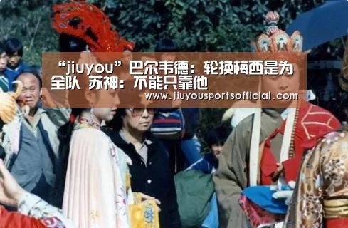 “jiuyou”巴尔韦德:轮换梅西是为全队 苏神:不能只靠他(图1) 九游娱乐官网