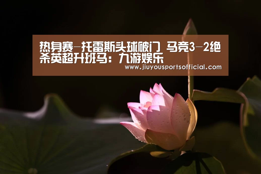 热身赛-托雷斯头球破门 马竞3-2绝杀英超升班马:九游娱乐(图1) 9游官网